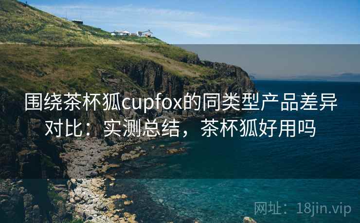 围绕茶杯狐cupfox的同类型产品差异对比：实测总结，茶杯狐好用吗