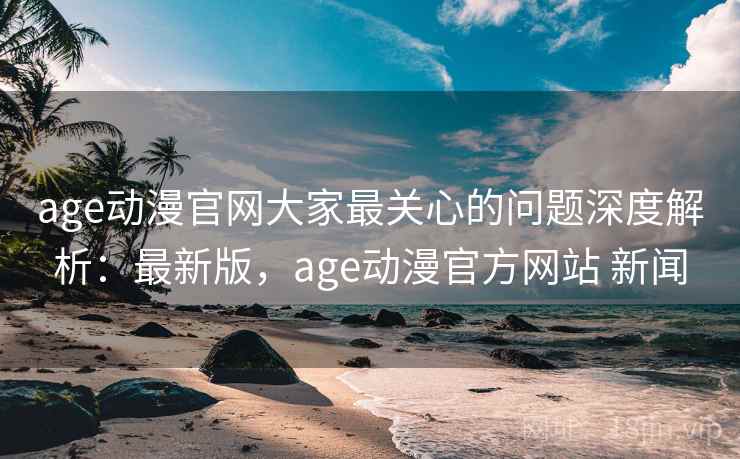 age动漫官网大家最关心的问题深度解析：最新版，age动漫官方网站 新闻