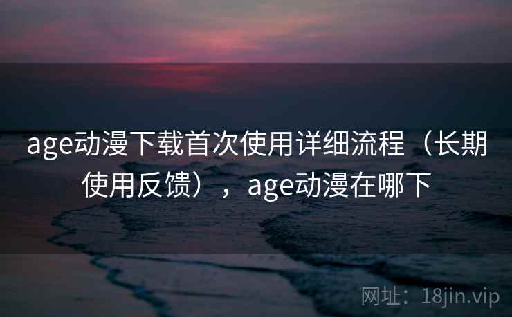 age动漫下载首次使用详细流程（长期使用反馈），age动漫在哪下