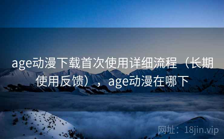 age动漫下载首次使用详细流程（长期使用反馈），age动漫在哪下