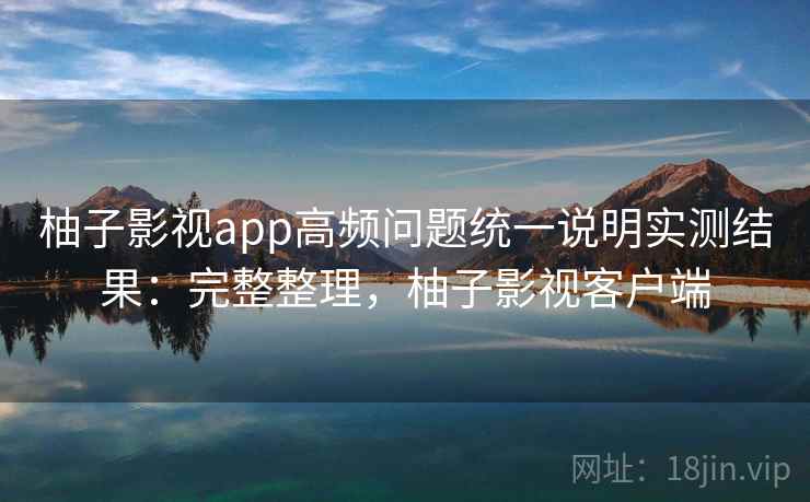柚子影视app高频问题统一说明实测结果：完整整理，柚子影视客户端