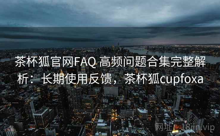 茶杯狐官网FAQ 高频问题合集完整解析：长期使用反馈，茶杯狐cupfoxa