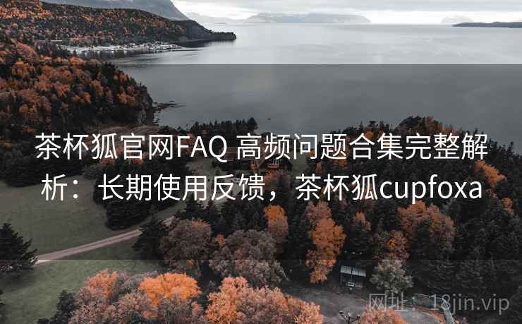 茶杯狐官网FAQ 高频问题合集完整解析:长期使用反馈,茶杯狐cupfoxa 茶杯狐官网FAQ 高频问题合集完整解析:长期使用反馈,茶杯狐cupfoxa