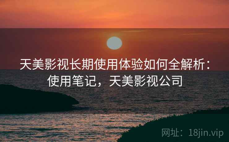 天美影视长期使用体验如何全解析：使用笔记，天美影视公司