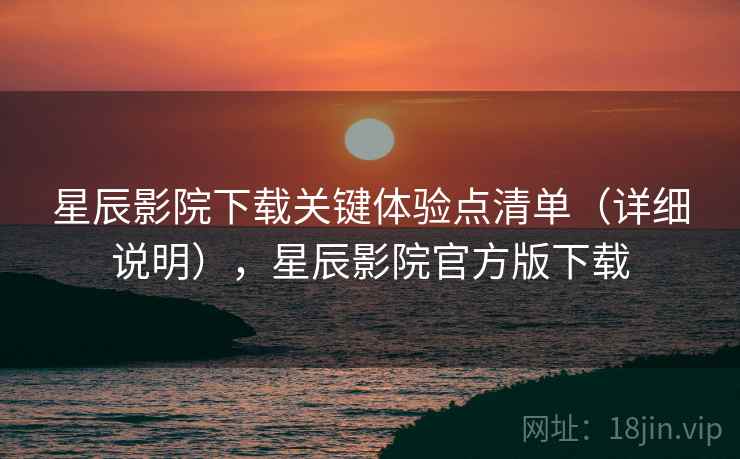 星辰影院下载关键体验点清单（详细说明），星辰影院官方版下载