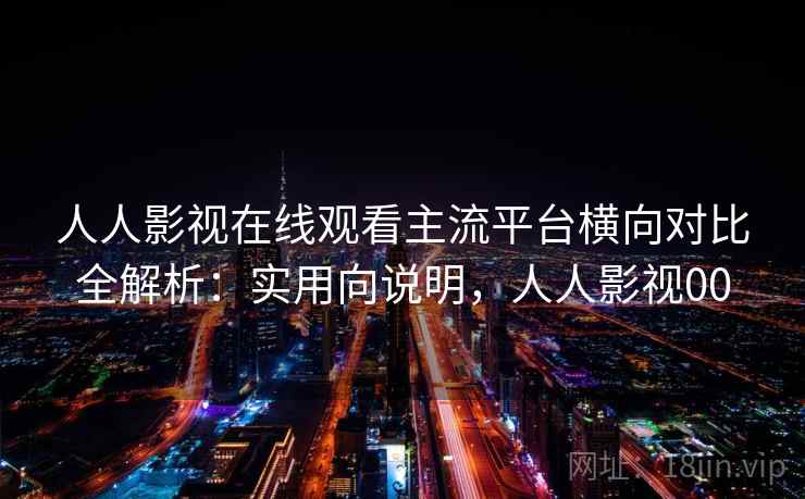 人人影视在线观看主流平台横向对比全解析：实用向说明，人人影视00
