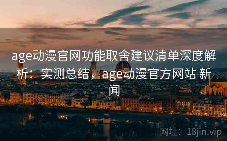 age动漫官网功能取舍建议清单深度解析：实测总结，age动漫官方网站 新闻