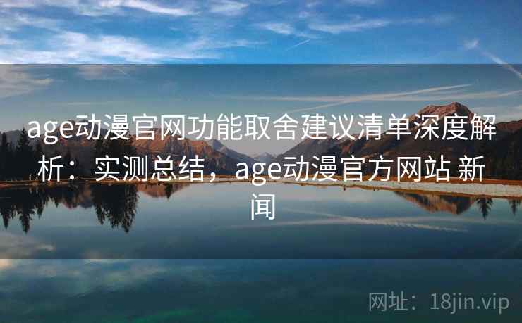 age动漫官网功能取舍建议清单深度解析：实测总结，age动漫官方网站 新闻