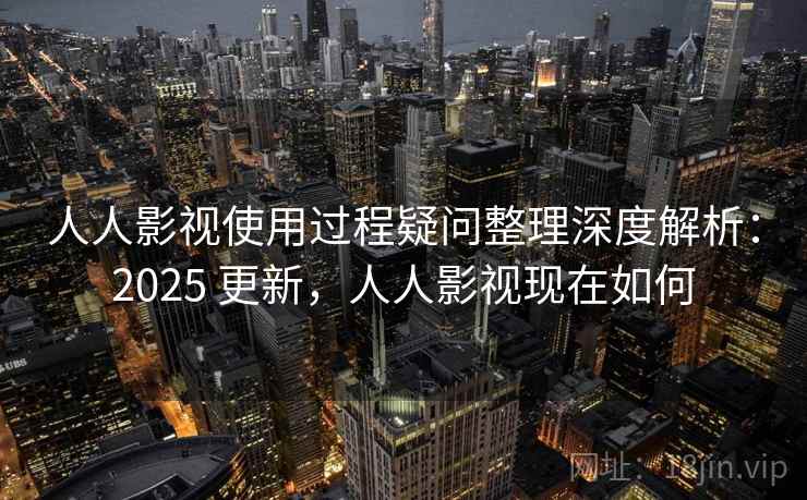 人人影视使用过程疑问整理深度解析：2025 更新，人人影视现在如何