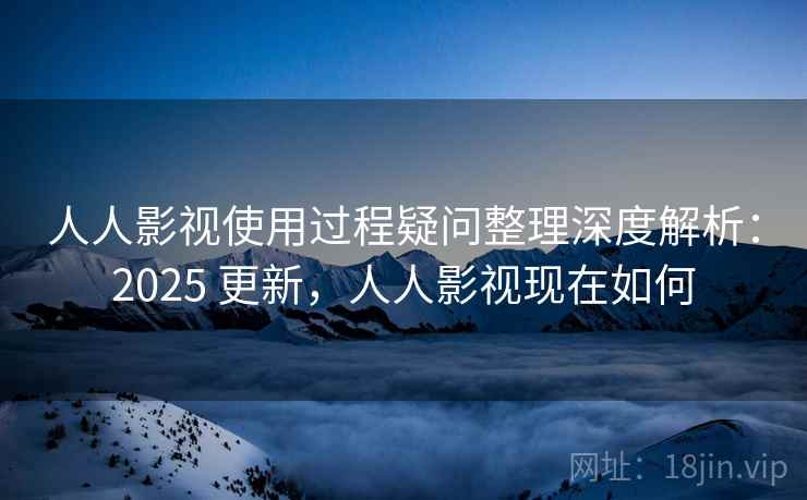 人人影视使用过程疑问整理深度解析：2025 更新，人人影视现在如何