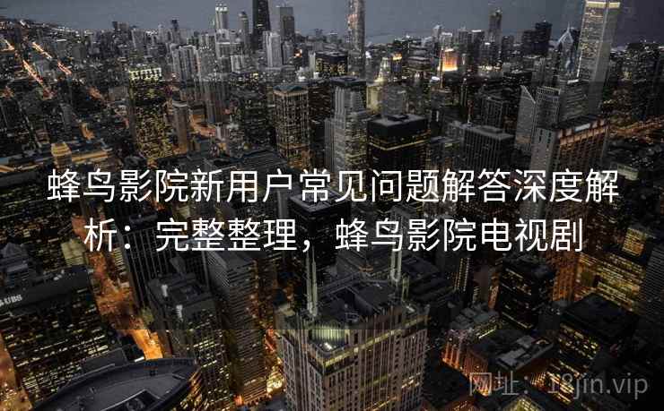 蜂鸟影院新用户常见问题解答深度解析：完整整理，蜂鸟影院电视剧