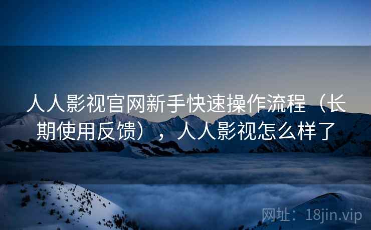 人人影视官网新手快速操作流程（长期使用反馈），人人影视怎么样了