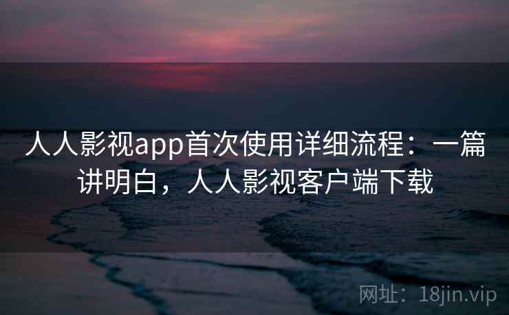人人影视app首次使用详细流程：一篇讲明白，人人影视客户端下载