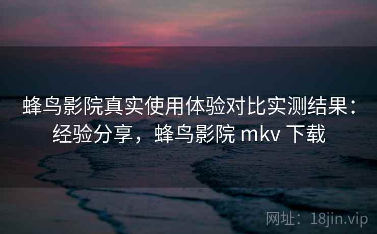 蜂鸟影院真实使用体验对比实测结果：经验分享，蜂鸟影院 mkv 下载