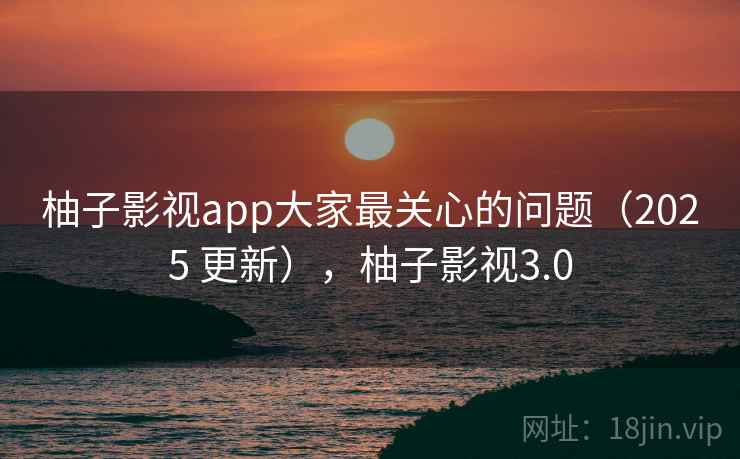 柚子影视app大家最关心的问题（2025 更新），柚子影视3.0