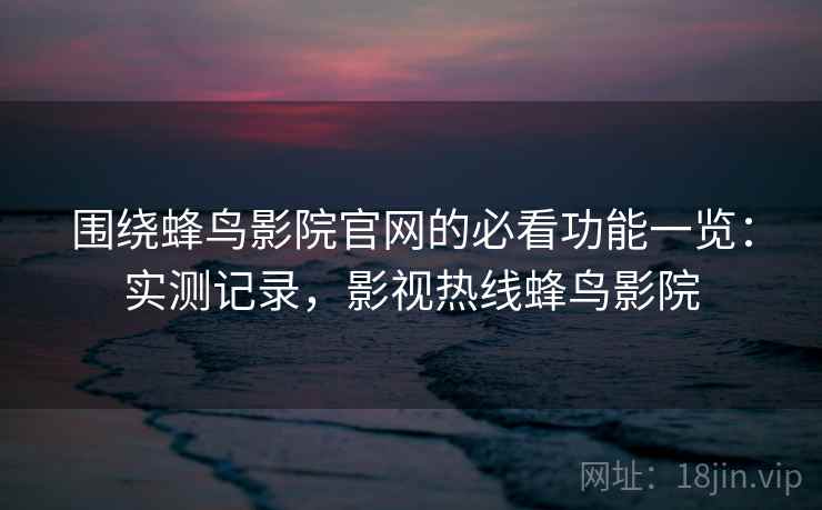 围绕蜂鸟影院官网的必看功能一览:实测记录,影视热线蜂鸟影院 围绕蜂鸟影院官网的必看功能一览:实测记录,影视热线蜂鸟影院