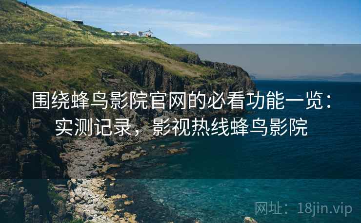 围绕蜂鸟影院官网的必看功能一览：实测记录，影视热线蜂鸟影院