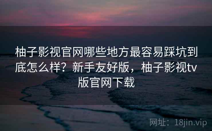 柚子影视官网哪些地方最容易踩坑到底怎么样？新手友好版，柚子影视tv版官网下载