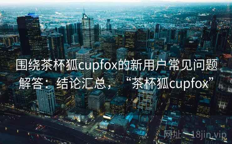 围绕茶杯狐cupfox的新用户常见问题解答：结论汇总，“茶杯狐cupfox”