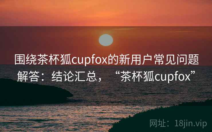 围绕茶杯狐cupfox的新用户常见问题解答：结论汇总，“茶杯狐cupfox”