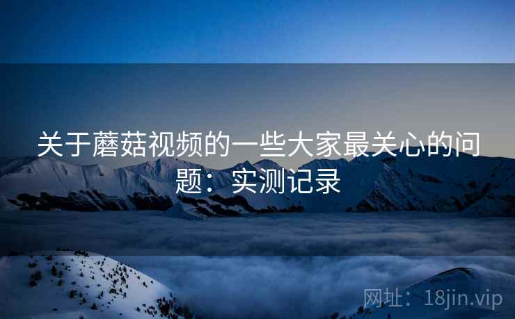 关于蘑菇视频的一些大家最关心的问题：实测记录