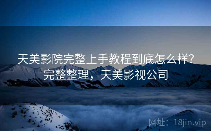 天美影院完整上手教程到底怎么样？完整整理，天美影视公司