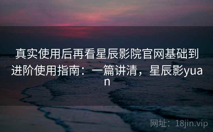 真实使用后再看星辰影院官网基础到进阶使用指南：一篇讲清，星辰影yuan