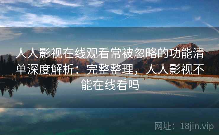 人人影视在线观看常被忽略的功能清单深度解析：完整整理，人人影视不能在线看吗