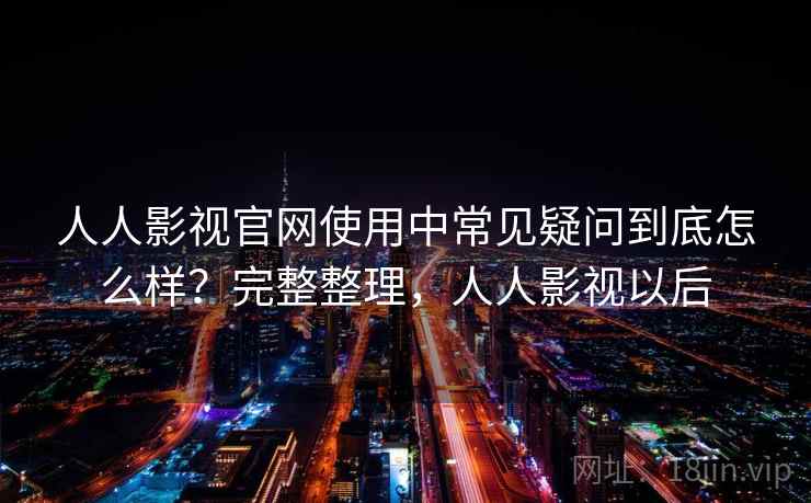 人人影视官网使用中常见疑问到底怎么样？完整整理，人人影视以后