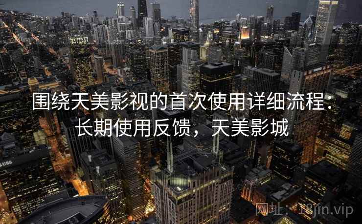 围绕天美影视的首次使用详细流程：长期使用反馈，天美影城
