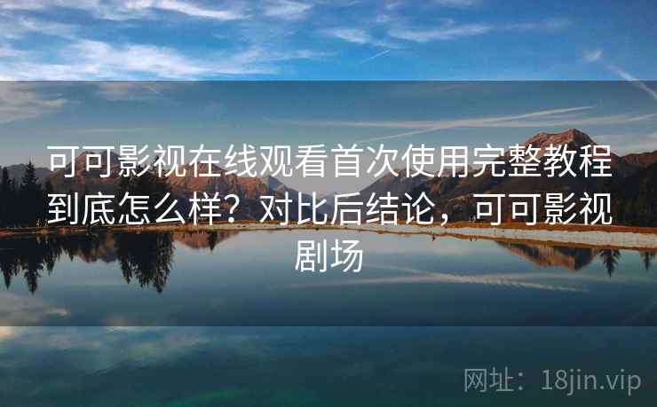 可可影视在线观看首次使用完整教程到底怎么样？对比后结论，可可影视剧场