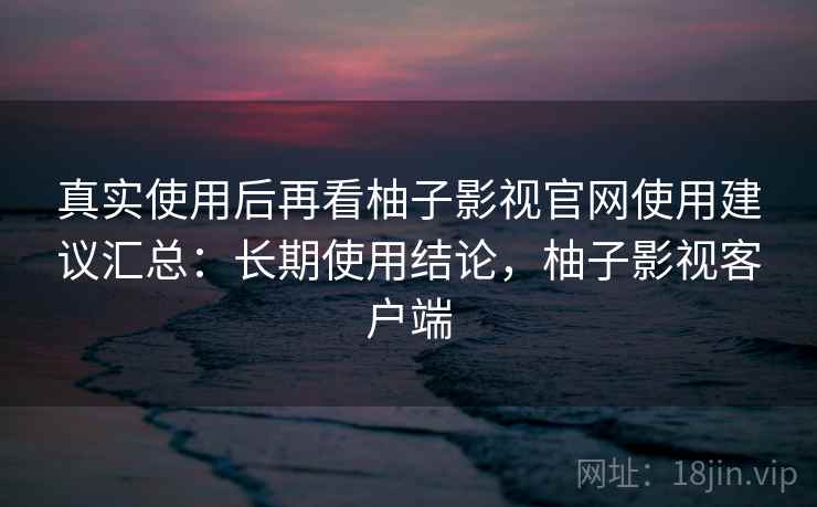 真实使用后再看柚子影视官网使用建议汇总：长期使用结论，柚子影视客户端