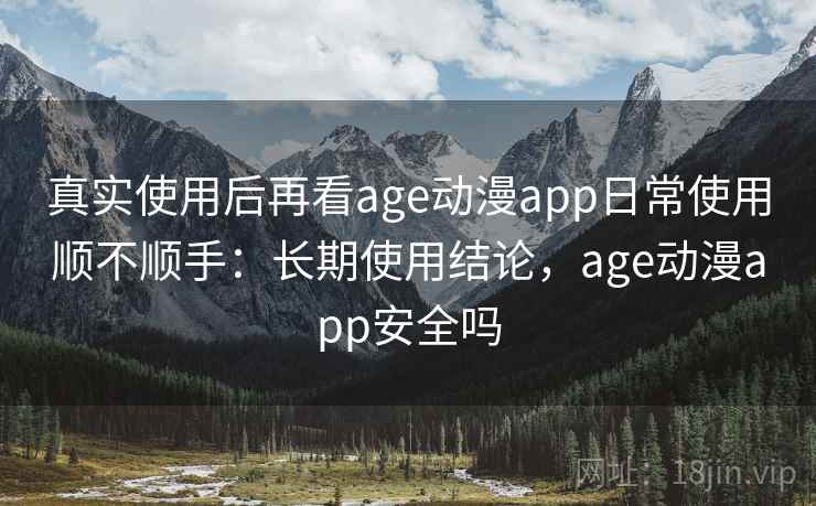 真实使用后再看age动漫app日常使用顺不顺手：长期使用结论，age动漫app安全吗