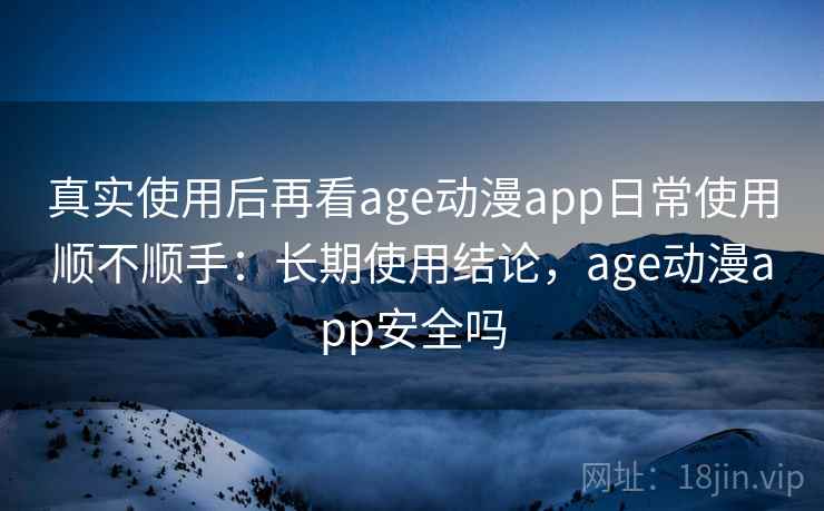 真实使用后再看age动漫app日常使用顺不顺手：长期使用结论，age动漫app安全吗