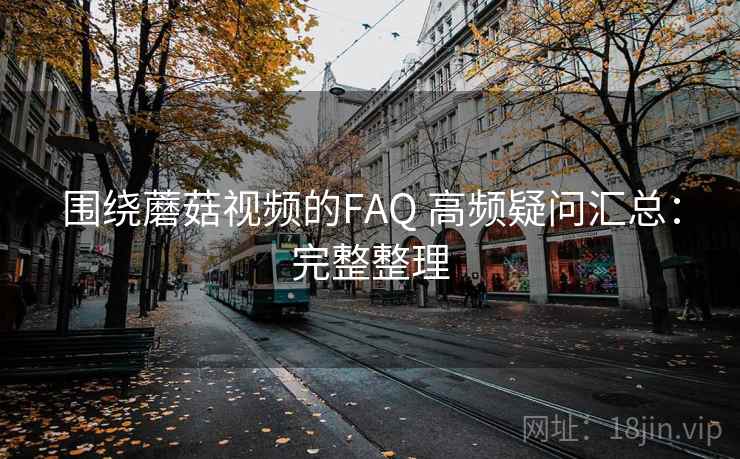 围绕蘑菇视频的FAQ 高频疑问汇总：完整整理