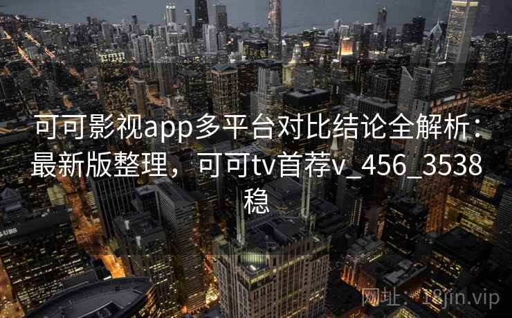 可可影视app多平台对比结论全解析：最新版整理，可可tv首荐v_456_3538稳
