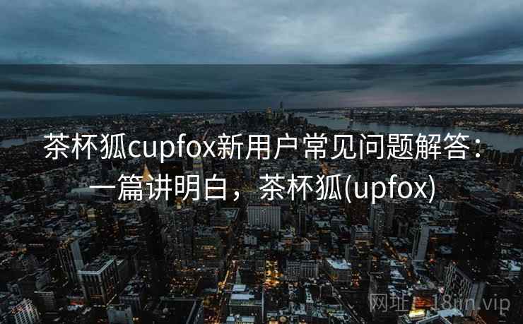 茶杯狐cupfox新用户常见问题解答：一篇讲明白，茶杯狐(upfox)