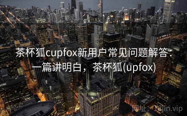 茶杯狐cupfox新用户常见问题解答：一篇讲明白，茶杯狐(upfox)