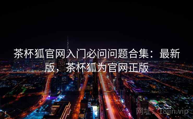 茶杯狐官网入门必问问题合集：最新版，茶杯狐为官网正版