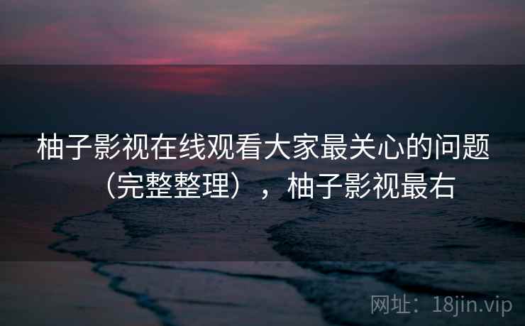 柚子影视在线观看大家最关心的问题（完整整理），柚子影视最右