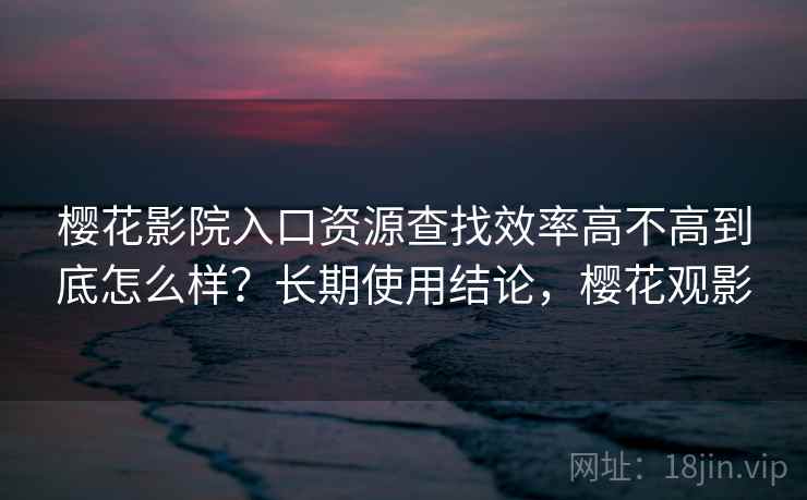 樱花影院入口资源查找效率高不高到底怎么样？长期使用结论，樱花观影