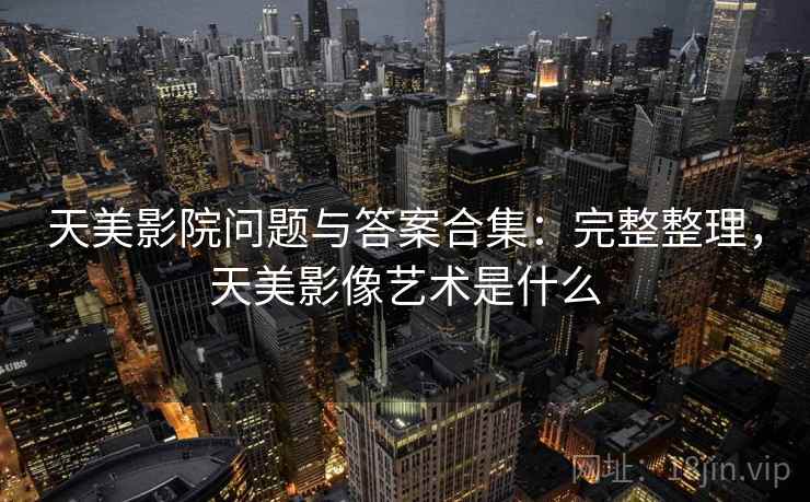 天美影院问题与答案合集：完整整理，天美影像艺术是什么