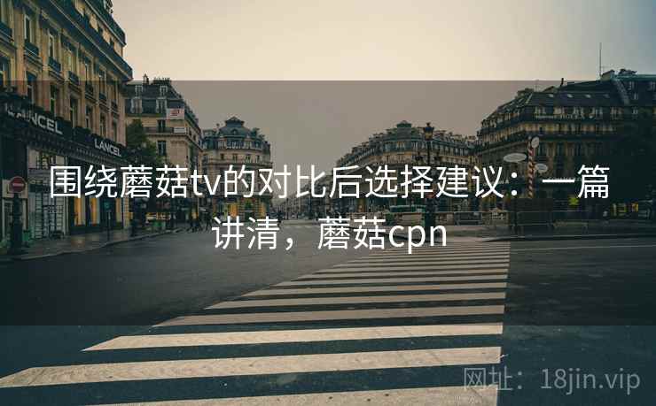 围绕蘑菇tv的对比后选择建议：一篇讲清，蘑菇cpn