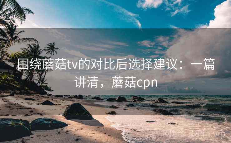 围绕蘑菇tv的对比后选择建议：一篇讲清，蘑菇cpn