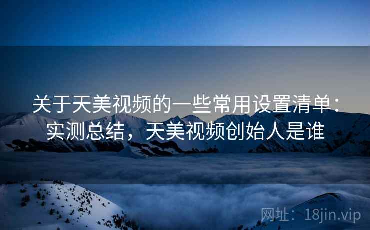 关于天美视频的一些常用设置清单：实测总结，天美视频创始人是谁