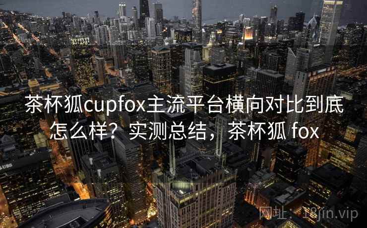 茶杯狐cupfox主流平台横向对比到底怎么样？实测总结，茶杯狐 fox