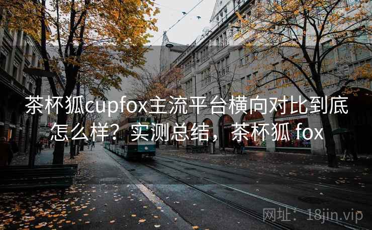 茶杯狐cupfox主流平台横向对比到底怎么样？实测总结，茶杯狐 fox