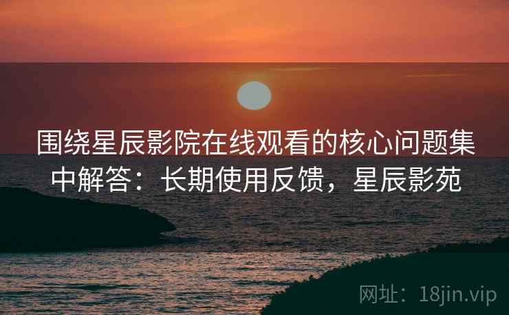 围绕星辰影院在线观看的核心问题集中解答：长期使用反馈，星辰影苑