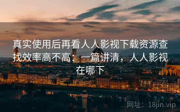 真实使用后再看人人影视下载资源查找效率高不高：一篇讲清，人人影视在哪下