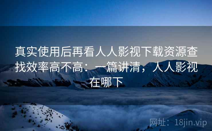 真实使用后再看人人影视下载资源查找效率高不高：一篇讲清，人人影视在哪下